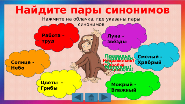 Найдите пары синонимов Нажмите на облачка, где указаны пары синонимов Работа – труд Луна - звёзды Правильно! Молодец! Правильно! Молодец! Смелый - Храбрый Правильно! Молодец! Неправильно! Попробуй ещё раз Неправильно! Попробуй ещё раз Неправильно! Попробуй ещё раз Солнце - Небо Цветы - Грибы Мокрый - Влажный 