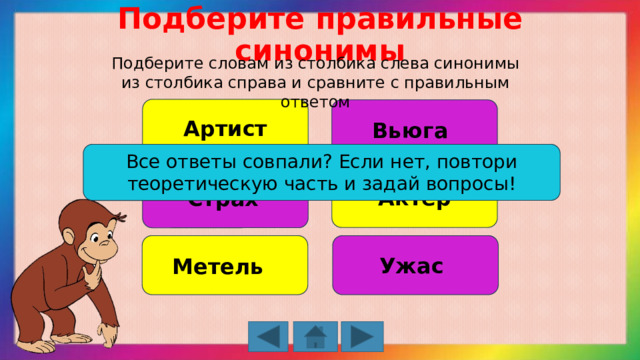 Подберите правильные синонимы Подберите словам из столбика слева синонимы из столбика справа и сравните с правильным ответом Артист Вьюга Все ответы совпали? Если нет, повтори теоретическую часть и задай вопросы! Актёр Страх Ужас Метель 