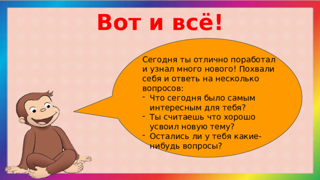 Вот и всё! Сегодня ты отлично поработал и узнал много нового! Похвали себя и ответь на несколько вопросов: Что сегодня было самым интересным для тебя? Ты считаешь что хорошо усвоил новую тему? Остались ли у тебя какие-нибудь вопросы? 