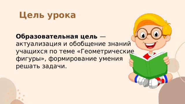 Цель урока Образовательная цель — актуализация и обобщение знаний учащихся по теме «Геометрические фигуры», формирование умения решать задачи. 