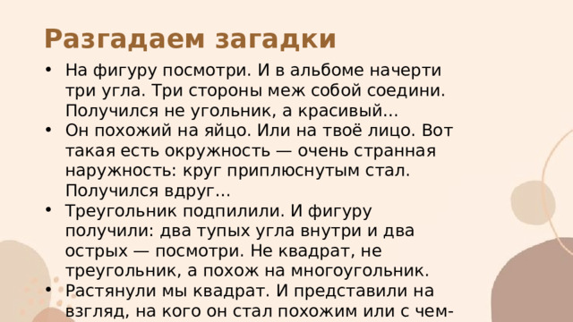Разгадаем загадки На фигуру посмотри. И в альбоме начерти три угла. Три стороны меж собой соедини. Получился не угольник, а красивый… Он похожий на яйцо. Или на твоё лицо. Вот такая есть окружность — очень странная наружность: круг приплюснутым стал. Получился вдруг… Треугольник подпилили. И фигуру получили: два тупых угла внутри и два острых — посмотри. Не квадрат, не треугольник, а похож на многоугольник. Растянули мы квадрат. И представили на взгляд, на кого он стал похожим или с чем-то очень схожим? Не кирпич, не треугольник — стал квадрат… 