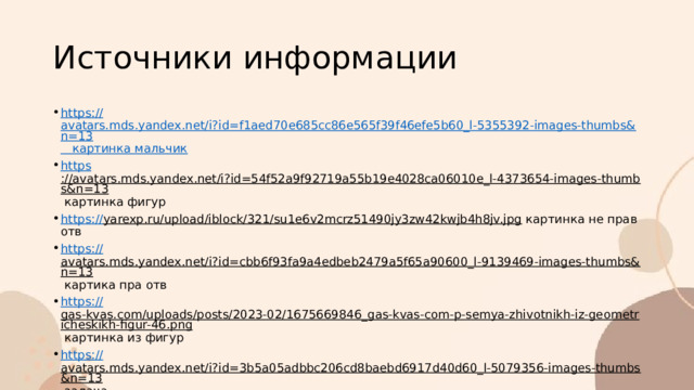 Источники информации https:// avatars.mds.yandex.net/i?id=f1aed70e685cc86e565f39f46efe5b60_l-5355392-images-thumbs&n=13 картинка мальчик https ://avatars.mds.yandex.net/i?id=54f52a9f92719a55b19e4028ca06010e_l-4373654-images-thumbs&n=13 картинка фигур https:// yarexp.ru/upload/iblock/321/su1e6v2mcrz51490jy3zw42kwjb4h8jv.jpg картинка не прав отв https:// avatars.mds.yandex.net/i?id=cbb6f93fa9a4edbeb2479a5f65a90600_l-9139469-images-thumbs&n=13 картика пра отв https:// gas-kvas.com/uploads/posts/2023-02/1675669846_gas-kvas-com-p-semya-zhivotnikh-iz-geometricheskikh-figur-46.png картинка из фигур https:// avatars.mds.yandex.net/i?id=3b5a05adbbc206cd8baebd6917d40d60_l-5079356-images-thumbs&n=13 задача 