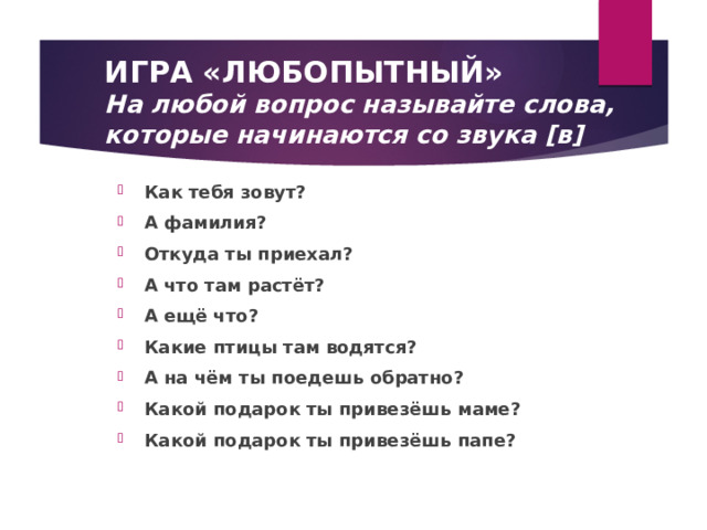  ИГРА «ЛЮБОПЫТНЫЙ»  На любой вопрос называйте слова,  которые начинаются со звука [в] Как тебя зовут? А фамилия? Откуда ты приехал? А что там растёт? А ещё что? Какие птицы там водятся? А на чём ты поедешь обратно? Какой подарок ты привезёшь маме? Какой подарок ты привезёшь папе? 