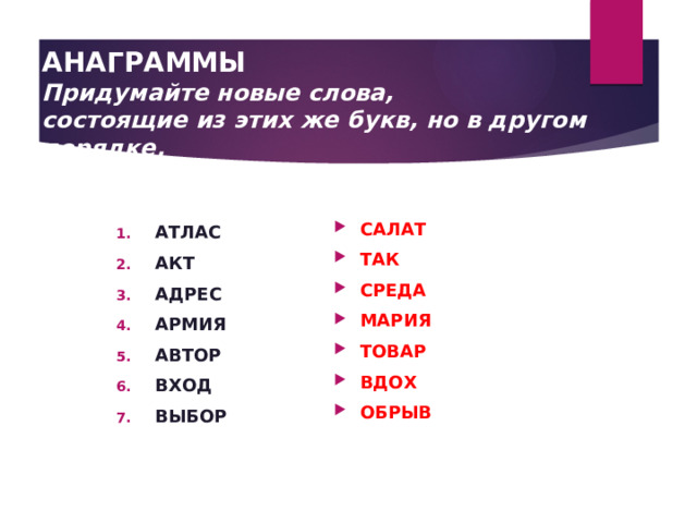   АНАГРАММЫ  Придумайте новые слова,  состоящие из этих же букв, но в другом порядке.   САЛАТ ТАК СРЕДА МАРИЯ ТОВАР ВДОХ ОБРЫВ АТЛАС АКТ АДРЕС АРМИЯ АВТОР ВХОД ВЫБОР 