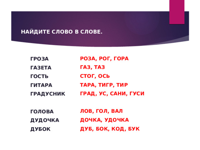  НАЙДИТЕ СЛОВО В СЛОВЕ. РОЗА, РОГ, ГОРА ГАЗ, ТАЗ СТОГ, ОСЬ ТАРА, ТИГР, ТИР ГРАД, УС, САНИ, ГУСИ  ЛОВ, ГОЛ, ВАЛ ДОЧКА, УДОЧКА ДУБ, БОК, КОД, БУК ГРОЗА ГАЗЕТА ГОСТЬ ГИТАРА ГРАДУСНИК  ГОЛОВА ДУДОЧКА ДУБОК 