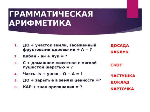 ГРАММАТИЧЕСКАЯ АРИФМЕТИКА   ДОСАДА КАБЛУК  СКОТ  ЧАСТУШКА ДОКЛАД КАРТОЧКА ДО + участок земли, засаженный фруктовыми деревьями + А = ? Кабан – ан + лук = ? С + домашнее животное с мягкой пушистой шерстью = ? Часть –Ь + ушко – О + А = ? ДО + зарытые в землю ценности =? КАР + знак препинания = ? 