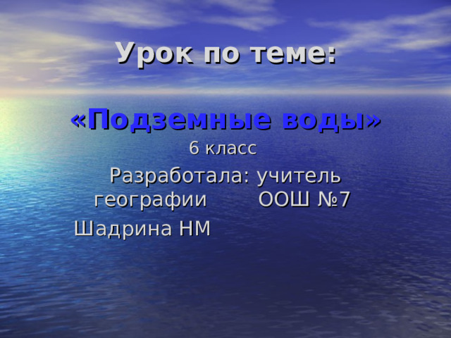 Урок по теме:   «Подземные воды»   6 класс Разработала: учитель географии ООШ №7 Шадрина НМ        