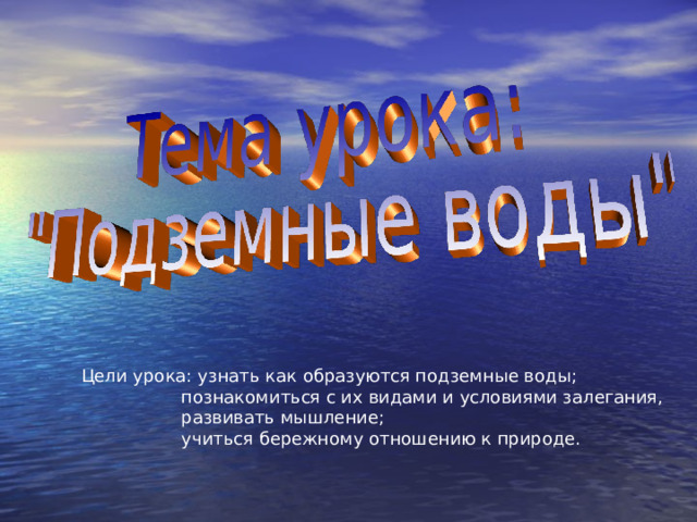 Цели урока: узнать как образуются подземные воды;  познакомиться с их видами и условиями залегания,  развивать мышление;  учиться бережному отношению к природе. 