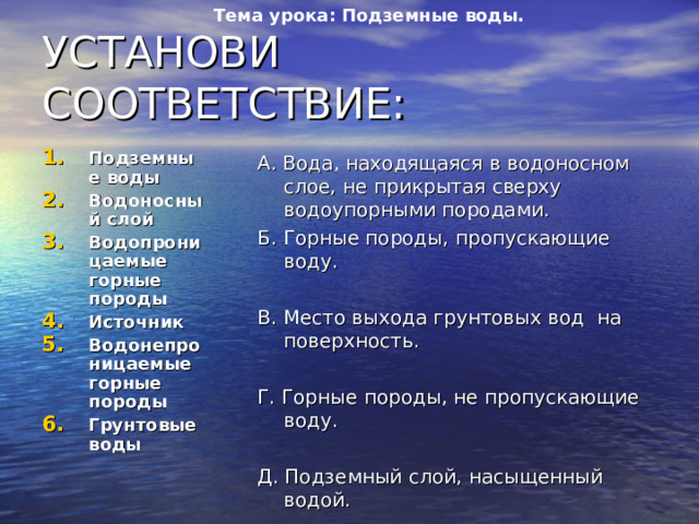 Тема урока: Подземные воды. УСТАНОВИ СООТВЕТСТВИЕ: Подземные воды Водоносный слой Водопроницаемые горные породы Источник Водонепроницаемые горные породы Грунтовые воды А. Вода, находящаяся в водоносном слое, не прикрытая сверху водоупорными породами. Б. Горные породы, пропускающие воду. В. Место выхода грунтовых вод на поверхность. Г. Горные породы, не пропускающие воду. Д. Подземный слой, насыщенный водой. Е. Воды, находящиеся в земной коре. 