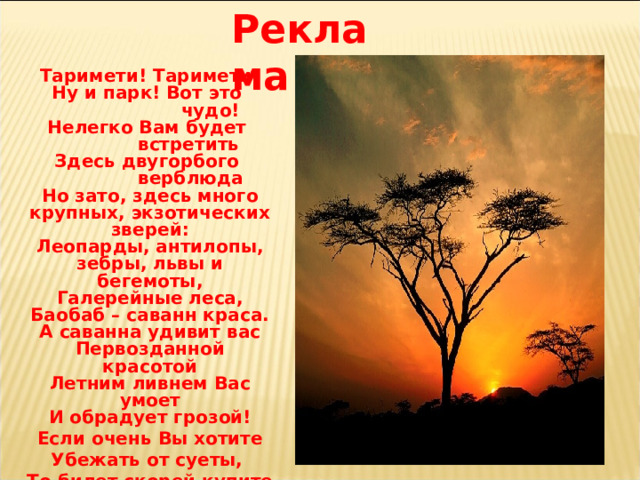 Реклама Таримети! Таримети! Ну и парк! Вот это  чудо! Нелегко Вам будет  встретить Здесь двугорбого  верблюда Но зато, здесь много крупных, экзотических зверей: Леопарды, антилопы, зебры, львы и бегемоты, Галерейные леса, Баобаб – саванн краса. А саванна удивит вас Первозданной красотой Летним ливнем Вас умоет И обрадует грозой! Если очень Вы хотите Убежать от суеты, То билет скорей купите В Чудо-Таримети Вы! 