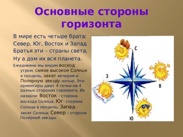 Основные стороны горизонта В мире есть четыре брата: Север, Юг, Восток и Запад Братья эти – страны света, Ну а дом их вся планета . Ежедневно мы видим восход утром, самое высокое Солнце в полдень, закат вечером и Полярную звезду ночью. Эти ориентиры дают 4 точки на 4 разных сторонах горизонта. Их назвали: Восток – сторона восхода Солнца; Юг - сторона Солнца в полдень; Запад – закат Солнца; Север – сторона Полярной звезды. 