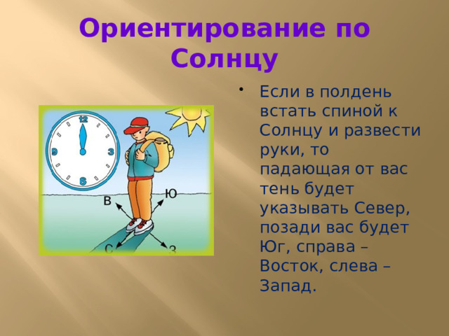 Ориентирование по Солнцу Если в полдень встать спиной к Солнцу и развести руки, то падающая от вас тень будет указывать Север, позади вас будет Юг, справа – Восток, слева – Запад. 