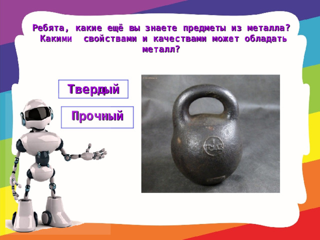 Ребята, какие ещё вы знаете предметы из металла? Какими свойствами и качествами может обладать металл? Твердый Прочный 