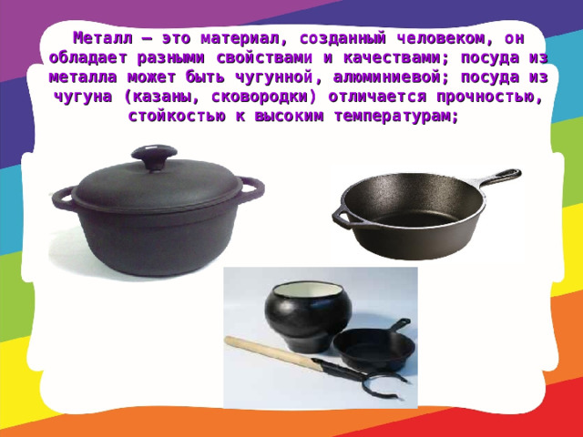 Металл – это материал, созданный человеком, он обладает разными свойствами и качествами; посуда из металла может быть чугунной, алюминиевой; посуда из чугуна (казаны, сковородки) отличается прочностью, стойкостью к высоким температурам;   