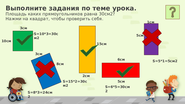 Выполните задания по теме урока.  Площадь каких прямоугольников равна 30см2?  Нажми на квадрат, чтобы проверить себя. 1см 3см S=10*3=30см2 5см 10см 15см 3см 6см S=5*1=5см2 8см 2см 5см S=15*2=30см2 S=6*5=30см2 S=8*3=24см2 