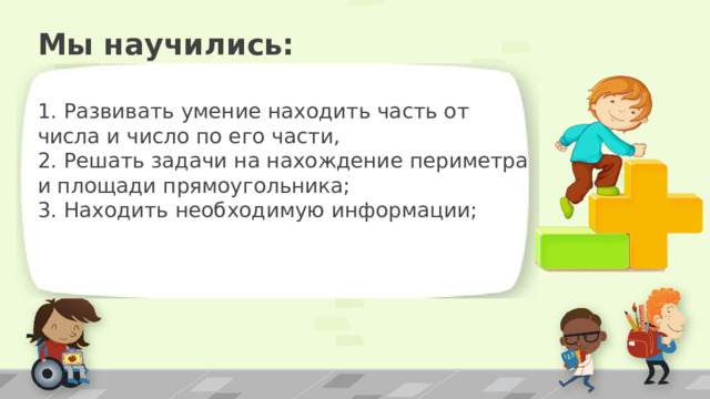 Мы научились: 1. Развивать умение находить часть от числа и число по его части, 2. Решать задачи на нахождение периметра и площади прямоугольника; 3. Находить необходимую информации; ПРИМЕЧАНИЕ. Чтобы изменить изображения на этом слайде, выберите рисунок и удалите его. Затем нажмите значок вставки рисунка в заполнителе, чтобы вставить собственное изображение. 16 