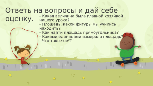 Ответь на вопросы и дай себе оценку. - Какая величина была главной хозяйкой нашего урока?  - Площадь, какой фигуры мы учились находить?  - Как найти площадь прямоугольника?  - Какими единицами измеряли площадь?  - Что такое см²?   
