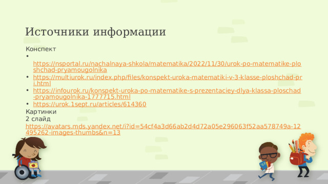 Источники информации Конспект  https://nsportal.ru/nachalnaya-shkola/matematika/2022/11/30/urok-po-matematike-ploshchad-pryamougolnika https://multiurok.ru/index.php/files/konspekt-uroka-matematiki-v-3-klasse-ploshchad-pri.html https://infourok.ru/konspekt-uroka-po-matematike-s-prezentaciey-dlya-klassa-ploschad-pryamougolnika-1777715.html https://urok.1sept.ru/articles/614360 Картинки 2 слайд https://avatars.mds.yandex.net/i?id=54cf4a3d66ab2d4d72a05e296063f52aa578749a-12495262-images-thumbs&n=13 16 