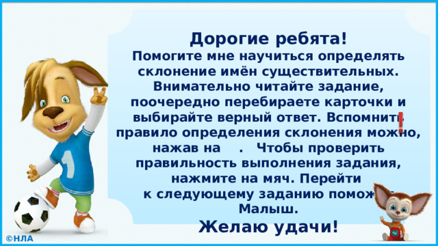  Дорогие ребята! Помогите мне научиться определять склонение имён существительных. Внимательно читайте задание, поочередно перебираете карточки и выбирайте верный ответ. Вспомнить правило определения склонения можно, нажав на . Чтобы проверить правильность выполнения задания, нажмите на мяч. Перейти к следующему заданию поможет Малыш. Желаю удачи!   