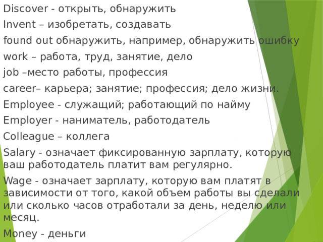 Discover - открыть, обнаружить Invent – изобретать, создавать found out обнаружить, например, обнаружить ошибку work – работа, труд, занятие, дело job –место работы, профессия career– карьера; занятие; профессия; дело жизни. Employee - служащий; работающий по найму Employer - наниматель, работодатель Colleague – коллега Salary - означает фиксированную зарплату, которую ваш работодатель платит вам регулярно. Wage - означает зарплату, которую вам платят в зависимости от того, какой объем работы вы сделали или сколько часов отработали за день, неделю или месяц. Money - деньги 