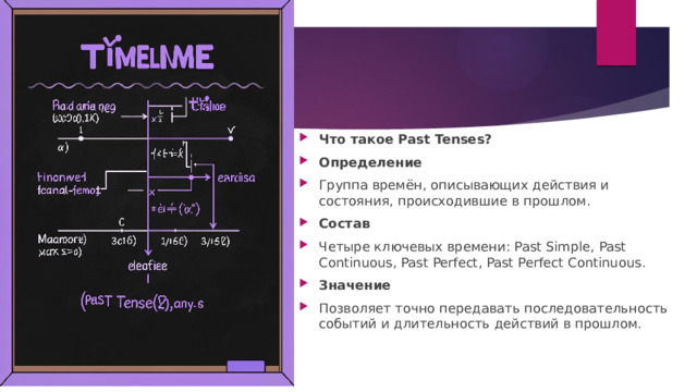 Что такое Past Tenses? Определение Группа времён, описывающих действия и состояния, происходившие в прошлом. Состав Четыре ключевых времени: Past Simple, Past Continuous, Past Perfect, Past Perfect Continuous. Значение Позволяет точно передавать последовательность событий и длительность действий в прошлом. 