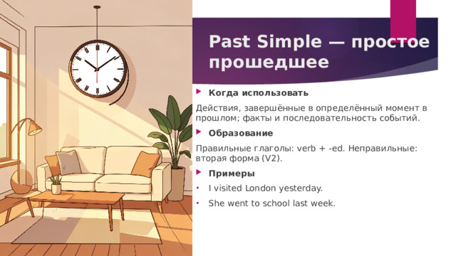 Past Simple — простое прошедшее   Когда использовать Действия, завершённые в определённый момент в прошлом; факты и последовательность событий. Образование Правильные глаголы: verb + -ed. Неправильные: вторая форма (V2). Примеры I visited London yesterday. She went to school last week. 