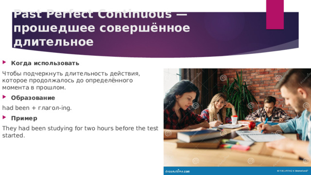 Past Perfect Continuous — прошедшее совершённое длительное   Когда использовать Чтобы подчеркнуть длительность действия, которое продолжалось до определённого момента в прошлом. Образование had been + глагол‑ing. Пример They had been studying for two hours before the test started. 