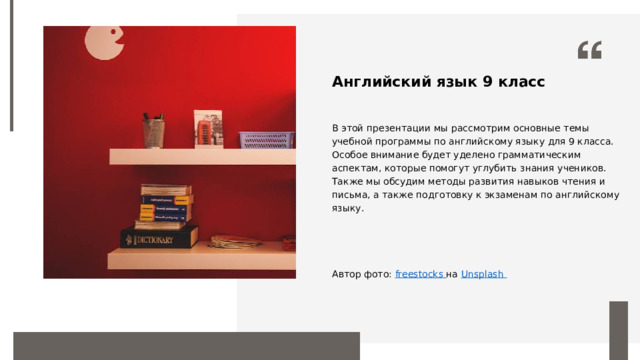 Английский язык 9 класс В этой презентации мы рассмотрим основные темы учебной программы по английскому языку для 9 класса. Особое внимание будет уделено грамматическим аспектам, которые помогут углубить знания учеников. Также мы обсудим методы развития навыков чтения и письма, а также подготовку к экзаменам по английскому языку. Автор фото: freestocks на Unsplash  