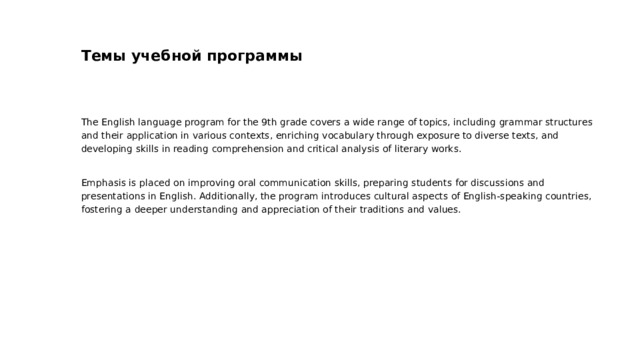 Темы учебной программы The English language program for the 9th grade covers a wide range of topics, including grammar structures and their application in various contexts, enriching vocabulary through exposure to diverse texts, and developing skills in reading comprehension and critical analysis of literary works. Emphasis is placed on improving oral communication skills, preparing students for discussions and presentations in English. Additionally, the program introduces cultural aspects of English-speaking countries, fostering a deeper understanding and appreciation of their traditions and values.  