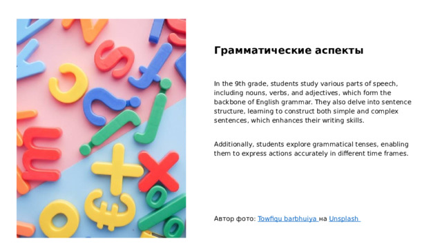 Грамматические аспекты In the 9th grade, students study various parts of speech, including nouns, verbs, and adjectives, which form the backbone of English grammar. They also delve into sentence structure, learning to construct both simple and complex sentences, which enhances their writing skills. Additionally, students explore grammatical tenses, enabling them to express actions accurately in different time frames. Автор фото: Towfiqu barbhuiya на Unsplash  