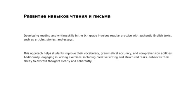 Развитие навыков чтения и письма Developing reading and writing skills in the 9th grade involves regular practice with authentic English texts, such as articles, stories, and essays. This approach helps students improve their vocabulary, grammatical accuracy, and comprehension abilities. Additionally, engaging in writing exercises, including creative writing and structured tasks, enhances their ability to express thoughts clearly and coherently.  