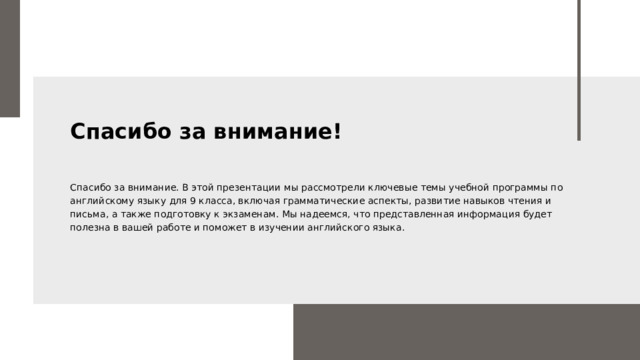 Спасибо за внимание! Спасибо за внимание. В этой презентации мы рассмотрели ключевые темы учебной программы по английскому языку для 9 класса, включая грамматические аспекты, развитие навыков чтения и письма, а также подготовку к экзаменам. Мы надеемся, что представленная информация будет полезна в вашей работе и поможет в изучении английского языка.  