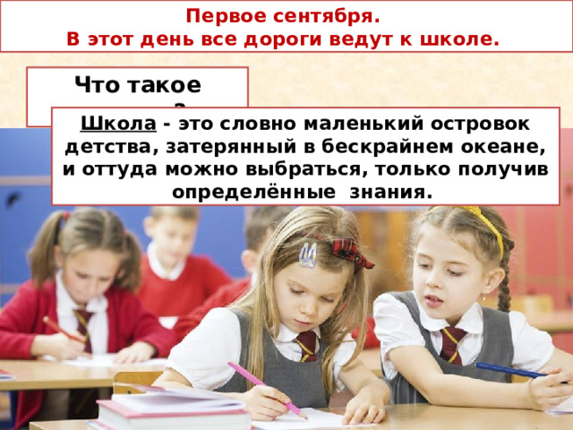 Первое сентября.  В этот день все дороги ведут к школе. Что такое школа? Школа - это словно маленький островок детства, затерянный в бескрайнем океане, и оттуда можно выбраться, только получив определённые знания. 