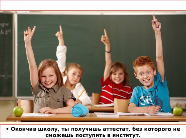 • Окончив школу, ты получишь аттестат, без которого не сможешь поступить в институт. 