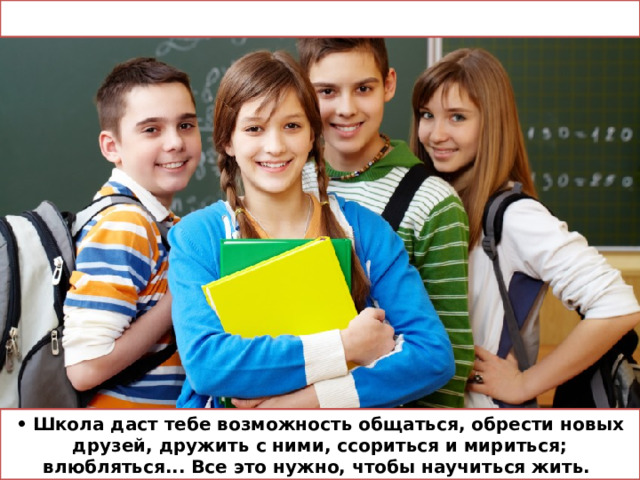 • Школа даст тебе возможность общаться, обрести новых друзей, дружить с ними, ссориться и мириться; влюбляться... Все это нужно, чтобы научиться жить. 