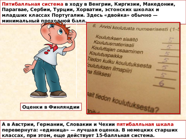 Пятибалльная система в ходу в Венгрии, Киргизии, Македонии, Парагвае, Сербии, Турции, Хорватии, эстонских школах и младших классах Португалии. Здесь «двойка» обычно — минимальный проходной балл.  Оценки в Финляндии А в Австрии, Германии, Словакии и Чехии пятибалльная шкала перевернута: «единица» — лучшая оценка. В немецких старших классах, при этом, еще действует 15-балльная система. 