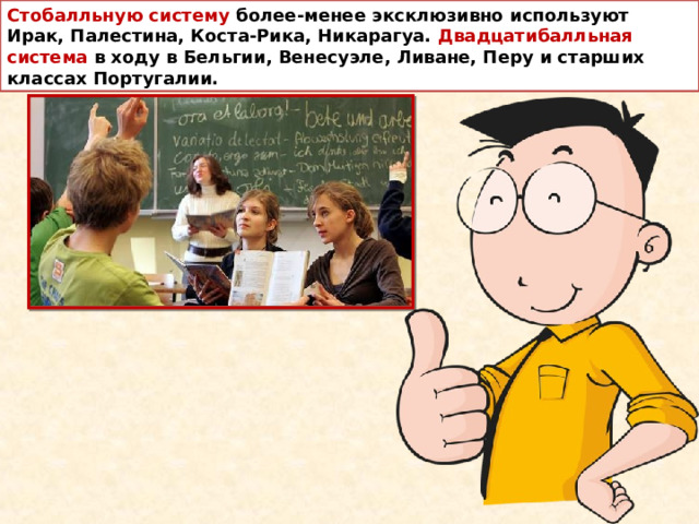 Стобалльную систему более-менее эксклюзивно используют Ирак, Палестина, Коста-Рика, Никарагуа. Двадцатибалльная система в ходу в Бельгии, Венесуэле, Ливане, Перу и старших классах Португалии.  