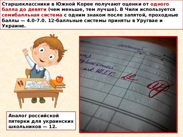 Старшеклассники в Южной Корее получают оценки от одного балла до девяти (чем меньше, тем лучше). В Чили используется семибалльная система с одним знаком после запятой, проходные баллы — 4.0-7.0. 12-балльные системы приняты в Уругвае и Украине. Аналог российской пятерки для украинских школьников — 12. 