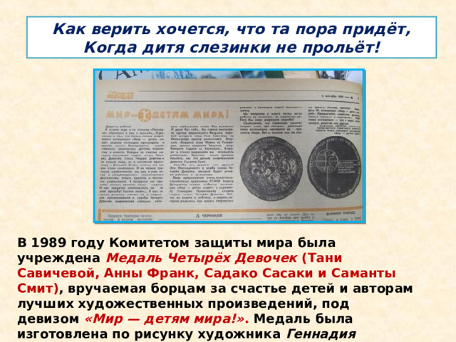 Как верить хочется, что та пора придёт,  Когда дитя слезинки не прольёт! В 1989 году Комитетом защиты мира была учреждена  Медаль Четырёх Девочек  (Тани Савичевой, Анны Франк, Садако Сасаки и Саманты Смит) , вручаемая борцам за счастье детей и авторам лучших художественных произведений, под девизом  «Мир — детям мира!» . Медаль была изготовлена по рисунку художника  Геннадия Правоторова.   