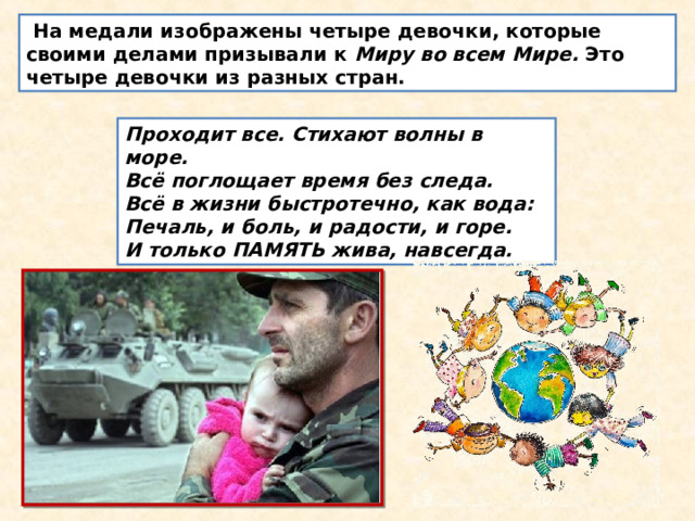   На медали изображены четыре девочки, которые своими делами призывали к  Миру во всем Мире.  Это четыре девочки из разных стран. Проходит все. Стихают волны в море.  Всё поглощает время без следа.  Всё в жизни быстротечно, как вода:  Печаль, и боль, и радости, и горе.  И только ПАМЯТЬ жива, навсегда. 