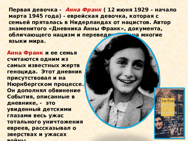 Первая девочка -   Анна Франк  ( 12 июня 1929 – начало марта 1945 года) - еврейская девочка, которая с семьей пряталась в Нидерландах от нацистов. Автор   знаменитого «Дневника Анны Франк», документа, обличающего нацизм и переведенного  на многие языки мира.  Анна Франк и ее семья   считаются одним из самых известных жертв геноцида.  Этот дневник присутствовал и на Нюрнбергском процессе. Он дополнял обвинение События, описанные в дневнике, -  это увиденный детскими глазами весь ужас тотального уничтожения евреев, рассказывал о зверствах и ужасах войны. 