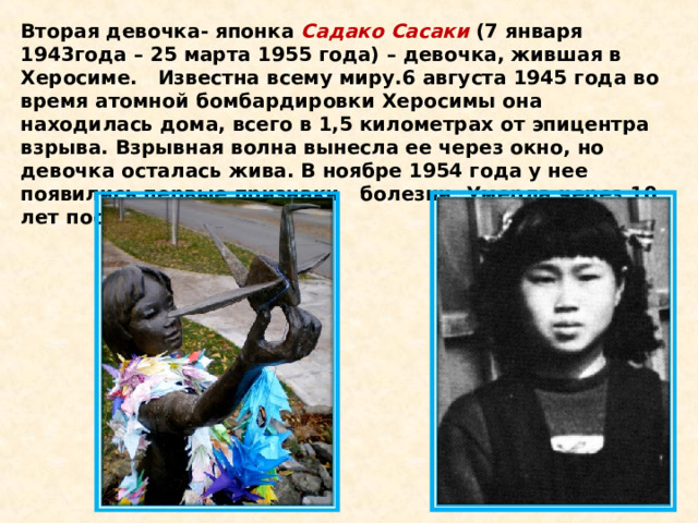 Вторая девочка- японка  Садако Сасаки  (7 января 1943года – 25 марта 1955 года) – девочка, жившая в Херосиме.   Известна всему миру.6 августа 1945 года во время атомной бомбардировки Херосимы она находилась дома, всего в 1,5 километрах от эпицентра взрыва. Взрывная волна вынесла ее через окно, но девочка осталась жива. В ноябре 1954 года у нее появились первые признаки   болезни. Умерла через 10 лет после взрыва.  
