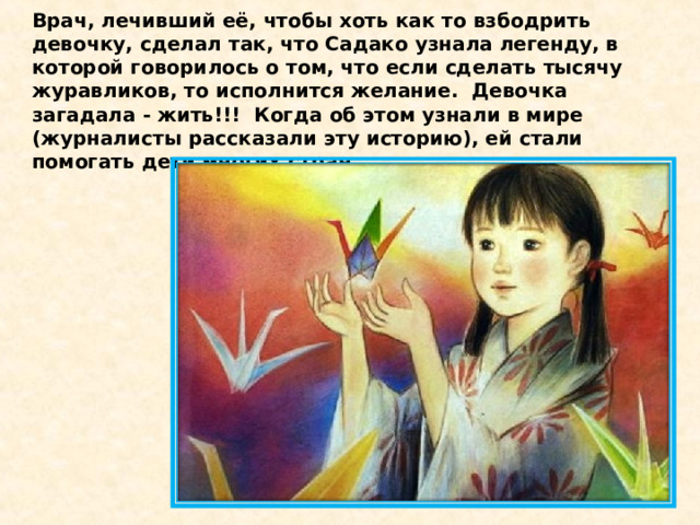 Врач, лечивший её, чтобы хоть как то взбодрить девочку, сделал так, что Садако узнала легенду, в которой говорилось о том, что если сделать тысячу журавликов, то исполнится желание.  Девочка загадала - жить!!!  Когда об этом узнали в мире (журналисты рассказали эту историю), ей стали помогать дети многих стран. 