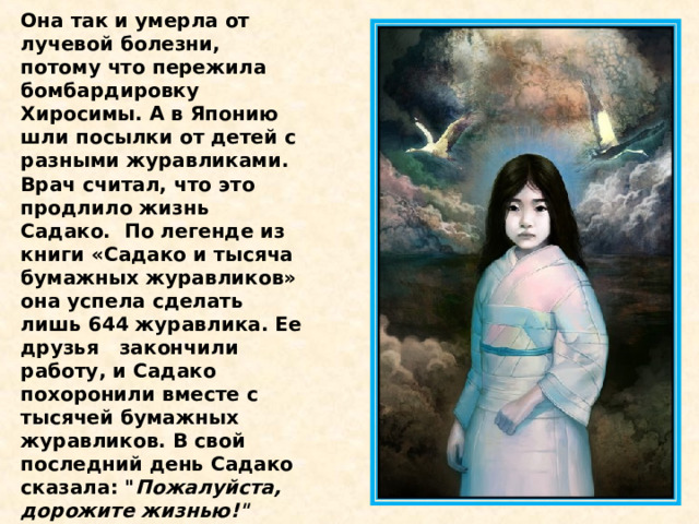 Она так и умерла от лучевой болезни, потому что пережила бомбардировку Хиросимы. А в Японию шли посылки от детей с разными журавликами. Врач считал, что это продлило жизнь Садако.  По легенде из книги «Садако и тысяча бумажных журавликов» она успела сделать лишь 644 журавлика. Ее друзья   закончили работу, и Садако похоронили вместе с тысячей бумажных журавликов. В свой последний день Садако сказала: 