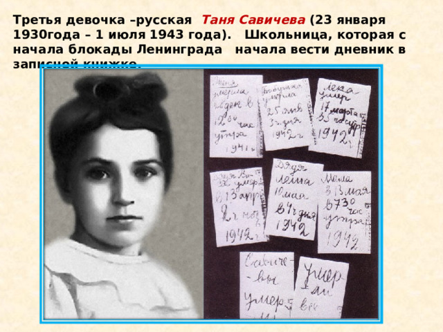 Третья девочка –русская   Таня Савичева  (23 января 1930года – 1 июля 1943 года).   Школьница, которая с начала блокады Ленинграда   начала вести дневник в записной книжке. 