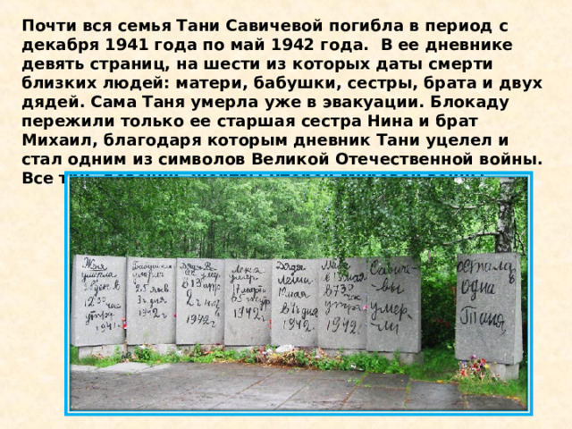 Почти вся семья Тани Савичевой погибла в период с декабря 1941 года по май 1942 года.  В ее дневнике девять страниц, на шести из которых даты смерти близких людей: матери, бабушки, сестры, брата и двух дядей. Сама Таня умерла уже в эвакуации. Блокаду пережили только ее старшая сестра Нина и брат Михаил, благодаря которым дневник Тани уцелел и стал одним из символов Великой Отечественной войны.  Все три  девочки- жертвы Второй Мировой войны. 