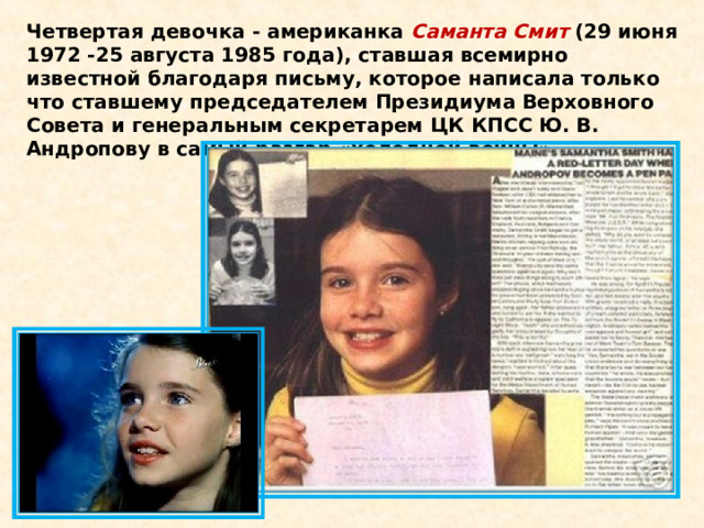 Четвертая девочка - американка  Саманта Смит  (29 июня 1972 -25 августа 1985 года), ставшая всемирно известной благодаря письму, которое написала только что ставшему председателем Президиума Верховного Совета и генеральным секретарем ЦК КПСС Ю. В. Андропову в самый разгар «холодной войны». 