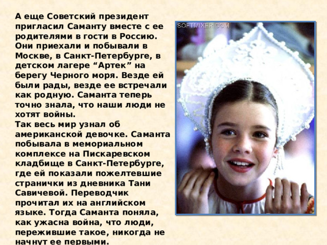 А еще Советский президент пригласил Саманту вместе с ее родителями в гости в Россию. Они приехали и побывали в Москве, в Санкт-Петербурге, в детском лагере “Артек” на берегу Черного моря. Везде ей были рады, везде ее встречали как родную. Саманта теперь точно знала, что наши люди не хотят войны. Так весь мир узнал об американской девочке. Саманта побывала в мемориальном комплексе на Пискаревском кладбище в Санкт-Петербурге, где ей показали пожелтевшие странички из дневника Тани Савичевой. Переводчик прочитал их на английском языке. Тогда Саманта поняла, как ужасна война, что люди, пережившие такое, никогда не начнут ее первыми. 