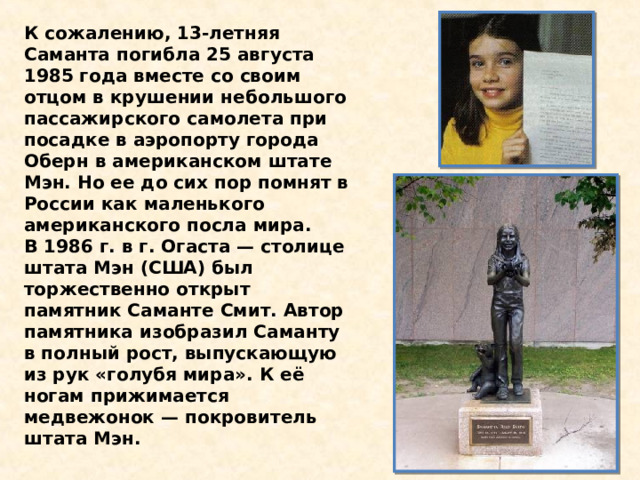 К сожалению, 13-летняя Саманта погибла 25 августа 1985 года вместе со своим отцом в крушении небольшого пассажирского самолета при посадке в аэропорту города Оберн в американском штате Мэн. Но ее до сих пор помнят в России как маленького американского посла мира. В 1986 г. в г. Огаста — столице штата Мэн (США) был торжественно открыт памятник Саманте Смит. Автор памятника изобразил Саманту в полный рост, выпускающую из рук «голубя мира». К её ногам прижимается медвежонок — покровитель штата Мэн. 