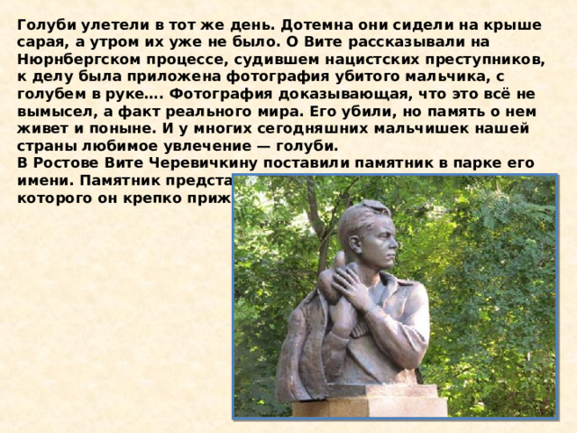 Голуби улетели в тот же день. Дотемна они сидели на крыше сарая, а утром их уже не было. О Вите рассказывали на Нюрнбергском процессе, судившем нацистских преступников, к делу была приложена фотография убитого мальчика, с голубем в руке…. Фотография доказывающая, что это всё не вымысел, а факт реального мира. Его убили, но память о нем живет и поныне. И у многих сегодняшних мальчишек нашей страны любимое увлечение — голуби. В Ростове Вите Черевичкину поставили памятник в парке его имени. Памятник представляет собой мальчика с голубем, которого он крепко прижимает к груди. 